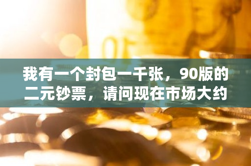 我有一个封包一千张，90版的二元钞票，请问现在市场大约能值多少钱 比特币11200