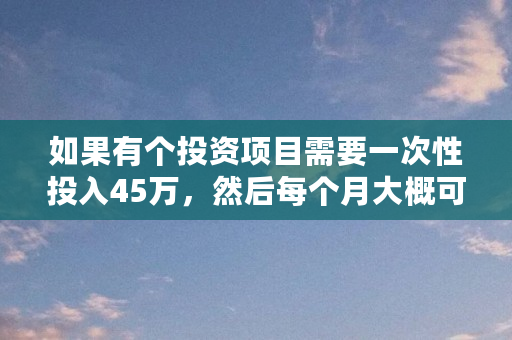 如果有个投资项目需要一次性投入45万,然后每个月大概可以返2.3万到2.5万,持续2年,这样的投资值不值得做(btcv币) 如果有个投资项目需要一次性投入45万,然后每个月大概可以返2.3万到2.5万,持续2年,这样的投资值不值得做(btcv币)