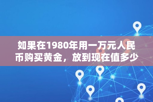 如果在1980年用一万元人民币购买黄金,放到现在值多少钱?是否比投资理财要好,黄金的实际价值计算公式是什么 如果在1980年用一万元人民币购买黄金,放到现在值多少钱?是否比投资理财要好,黄金的实际价值计算公式是什么