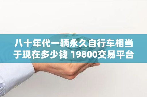 八十年代一辆永久自行车相当于现在多少钱 19800交易平台最新消息