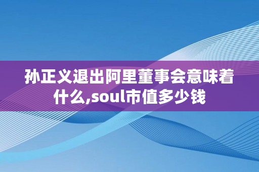 孙正义退出阿里董事会意味着什么,soul市值多少钱