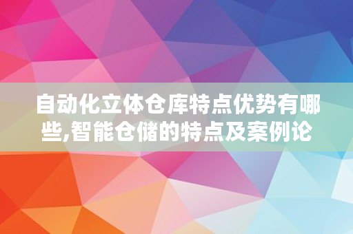自动化立体仓库特点优势有哪些,智能仓储的特点及案例论文 自动化立体仓库特点优势有哪些,智能仓储的特点及案例论文