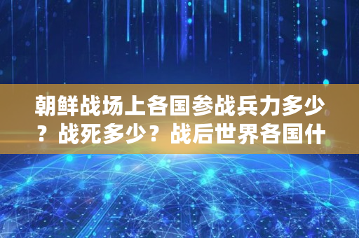 朝鲜战场上各国参战兵力多少?战死多少?战后世界各国什么反应,朝鲜战争各国伤亡人数 朝鲜战场上各国参战兵力多少?战死多少?战后世界各国什么反应,朝鲜战争各国伤亡人数