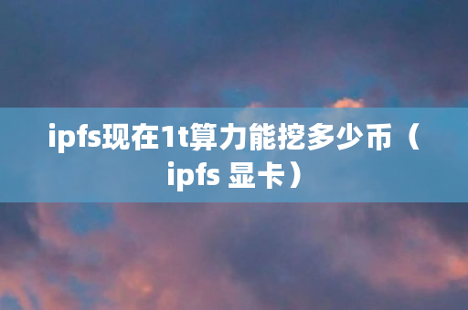 ipfs现在1t算力能挖多少币(ipfs 显卡) ipfs现在1t算力能挖多少币(ipfs 显卡)