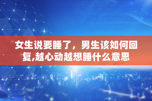 女生说要睡了,男生该如何回复,越心动越想睡什么意思 女生说要睡了,男生该如何回复,越心动越想睡什么意思