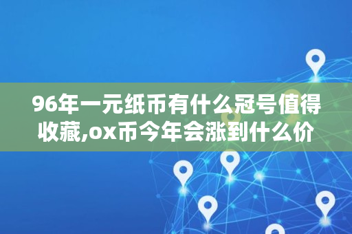 96年一元纸币有什么冠号值得收藏,ox币今年会涨到什么价格
