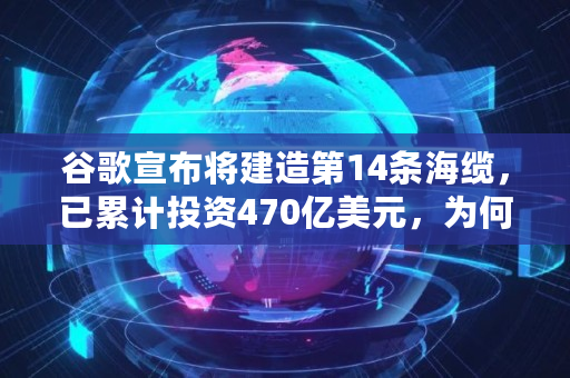 谷歌宣布将建造第14条海缆,已累计投资470亿美元,为何如此烧钱,成本多少钱 谷歌宣布将建造第14条海缆,已累计投资470亿美元,为何如此烧钱,成本多少钱