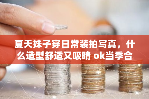 夏天妹子穿日常装拍写真，什么造型舒适又吸晴 ok当季合约多少天结束