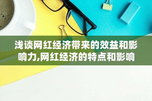 浅谈网红经济带来的效益和影响力,网红经济的特点和影响 浅谈网红经济带来的效益和影响力,网红经济的特点和影响