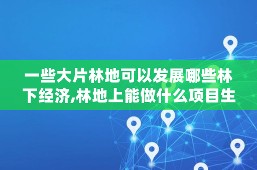 一些大片林地可以发展哪些林下经济,林地上能做什么项目生意 一些大片林地可以发展哪些林下经济,林地上能做什么项目生意