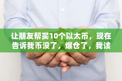 让朋友帮买10个以太币，现在告诉我币没了，爆仓了，我该怎么办 以太币还有多少没挖出来