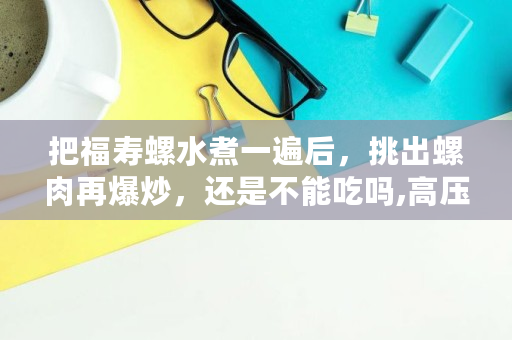 把福寿螺水煮一遍后，挑出螺肉再爆炒，还是不能吃吗,高压锅炖福寿螺能吃吗