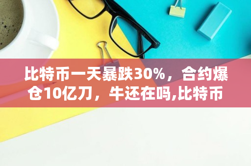 比特币一天暴跌30%，合约爆仓10亿刀，牛还在吗,比特币今日最新消息报道-区块链数字货币最新消息