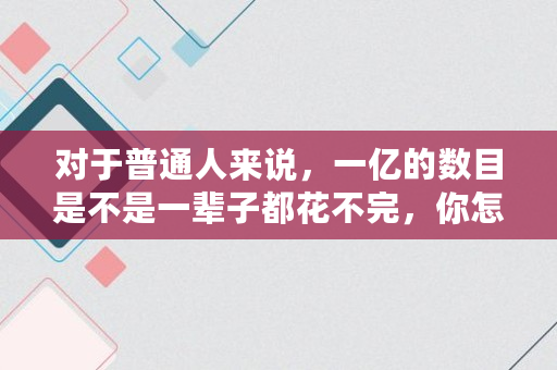 对于普通人来说，一亿的数目是不是一辈子都花不完，你怎么看,