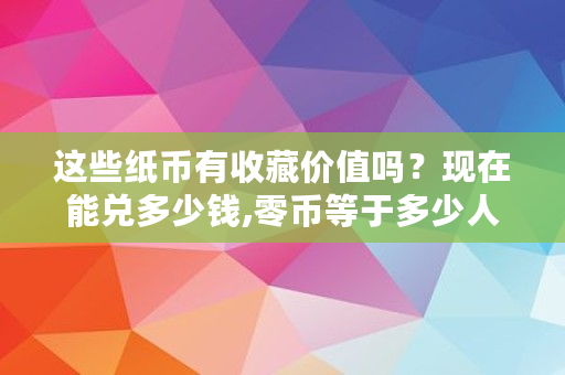 这些纸币有收藏价值吗?现在能兑多少钱,零币等于多少人民币 这些纸币有收藏价值吗?现在能兑多少钱,零币等于多少人民币