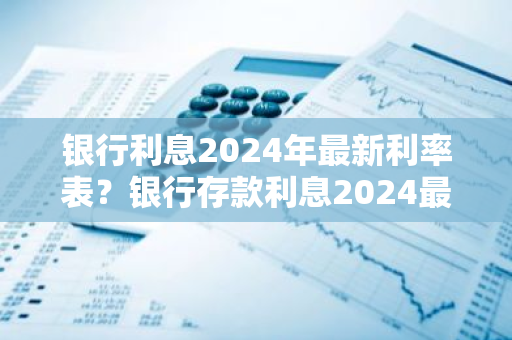 银行利息2024年最新利率表？银行存款利息2024最新利率怎么算