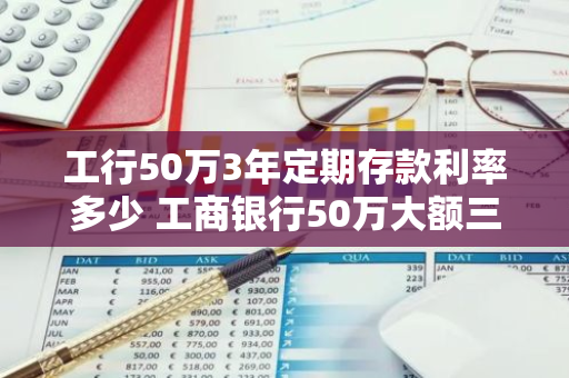 工行50万3年定期存款利率多少 工商银行50万大额三年利率是多少