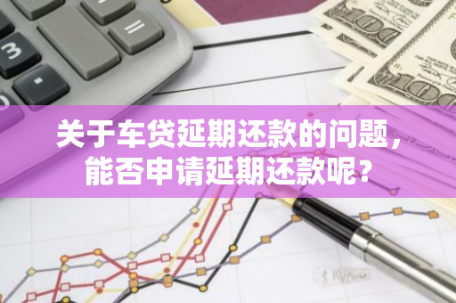 关于车贷延期还款的问题，能否申请延期还款呢？