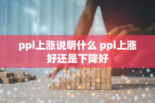 ppi上涨说明什么 ppi上涨好还是下降好