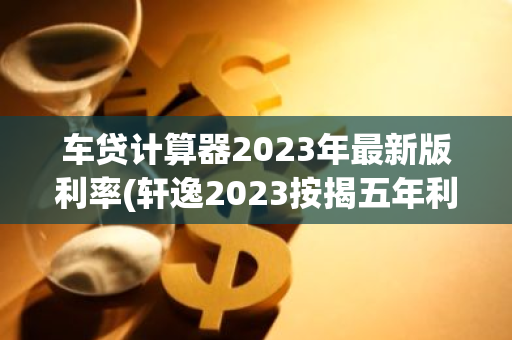 车贷计算器2023年最新版利率(轩逸2023按揭五年利息多少)