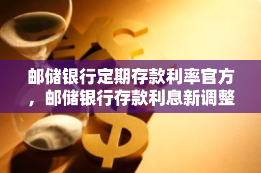 邮储银行定期存款利率官方，邮储银行存款利息新调整