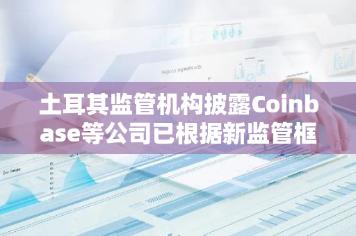 土耳其监管机构披露Coinbase等公司已根据新监管框架申请牌照