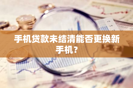 手机贷款未结清能否更换新手机？