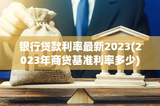 银行贷款利率最新2023(2023年商贷基准利率多少)