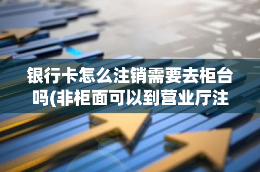 银行卡怎么注销需要去柜台吗(非柜面可以到营业厅注销吗)