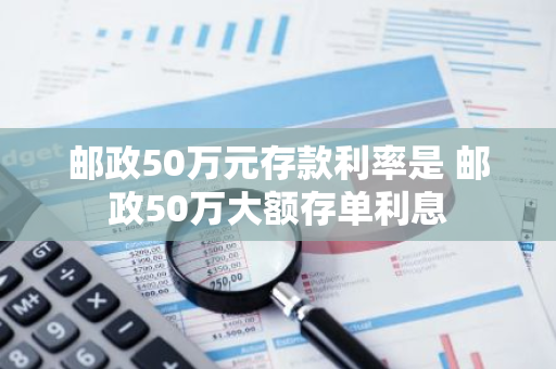 邮政50万元存款利率是 邮政50万大额存单利息