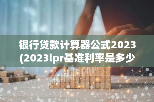 银行贷款计算器公式2023(2023lpr基准利率是多少)