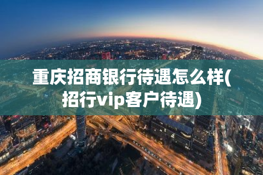 重庆招商银行待遇怎么样(招行vip客户待遇)