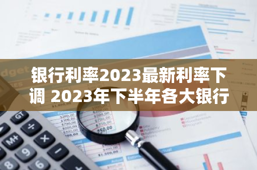 银行利率2023最新利率下调 2023年下半年各大银行存款利率