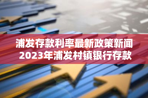 浦发存款利率最新政策新闻 2023年浦发村镇银行存款利率