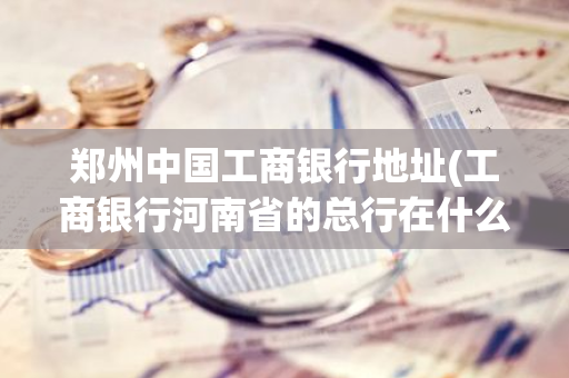 郑州中国工商银行地址(工商银行河南省的总行在什么位置)