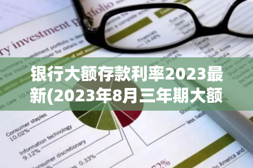 银行大额存款利率2023最新(2023年8月三年期大额存款利息是多少)