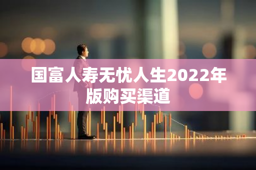 国富人寿无忧人生2022年版购买渠道