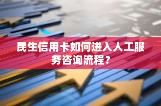 民生信用卡如何进入人工服务咨询流程？