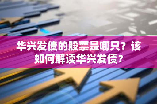 华兴发债的股票是哪只？该如何解读华兴发债？