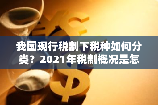 我国现行税制下税种如何分类？2021年税制概况是怎样的？