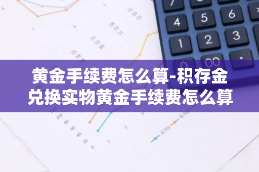 黄金手续费怎么算-积存金兑换实物黄金手续费怎么算