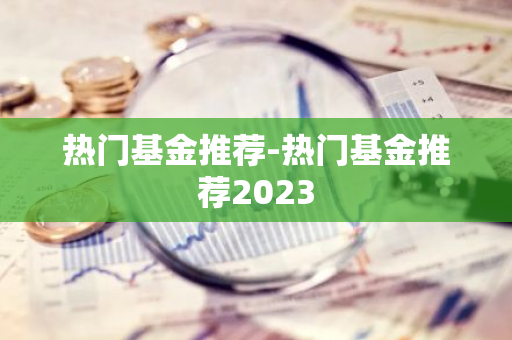 热门基金推荐-热门基金推荐2023