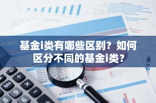 基金i类有哪些区别？如何区分不同的基金i类？