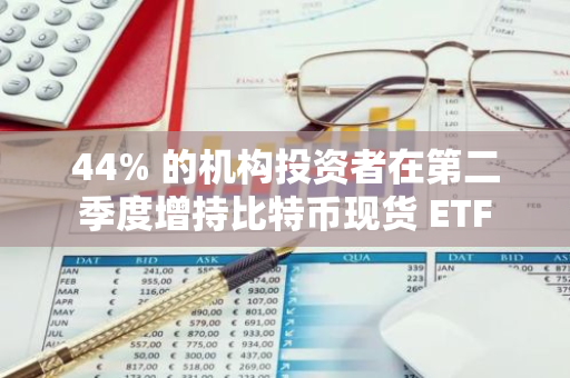 44% 的机构投资者在第二季度增持比特币现货 ETF