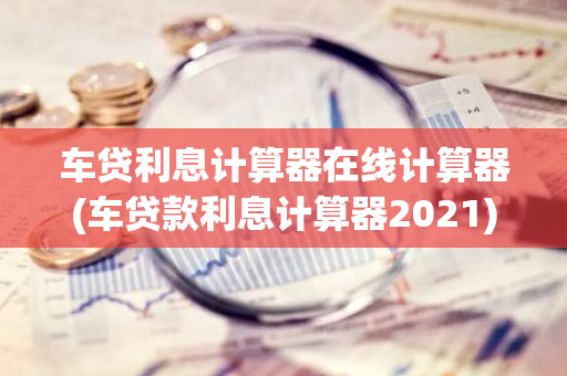 车贷利息计算器在线计算器(车贷款利息计算器2021)