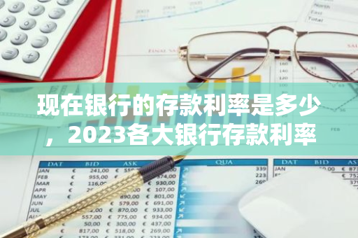 现在银行的存款利率是多少，2023各大银行存款利率