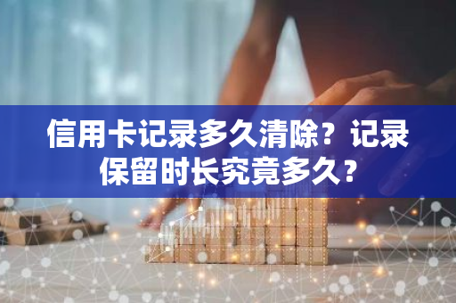 信用卡记录多久清除？记录保留时长究竟多久？