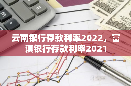 云南银行存款利率2022，富滇银行存款利率2021