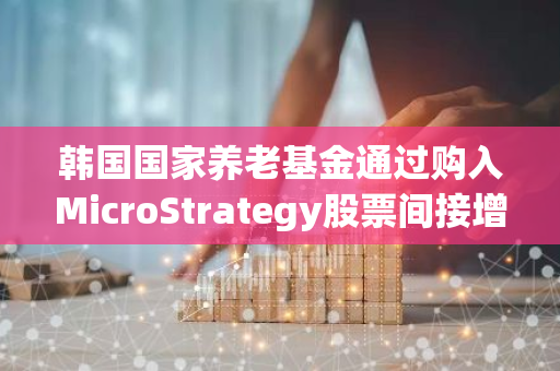 韩国国家养老基金通过购入MicroStrategy股票间接增加了对比特币的投资敞口