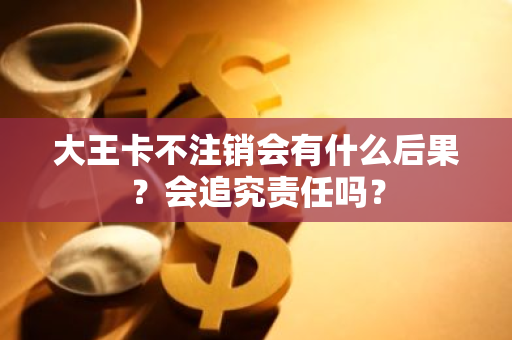 大王卡不注销会有什么后果？会追究责任吗？